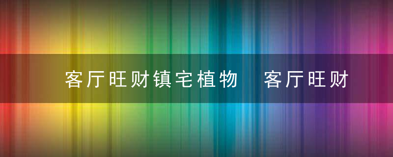 客厅旺财镇宅植物 客厅旺财镇宅植物有哪些